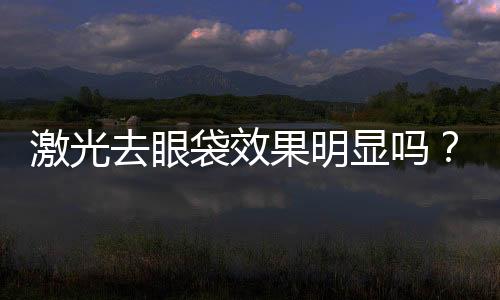激光去眼袋效果明顯嗎？