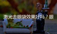 激光去眼袋效果好嗎？眼袋到底怎么去除才能徹底？