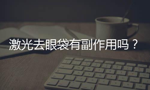 激光去眼袋有副作用嗎？激光去眼袋要做幾次？