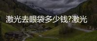 激光去眼袋多少錢?激光去眼袋的費用與哪些因素有關?