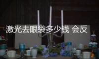 激光去眼袋多少錢 會反彈嗎