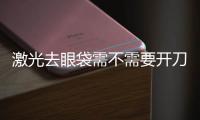 激光去眼袋需不需要開刀？激光去眼袋后需多久能恢復？