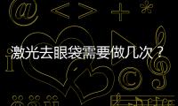 激光去眼袋需要做幾次？激光去眼袋效果怎么樣？