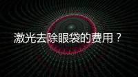 激光去除眼袋的費(fèi)用？