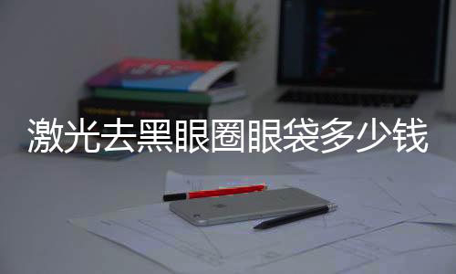 激光去黑眼圈眼袋多少錢？激光去黑眼圈眼袋會(huì)反彈嗎？