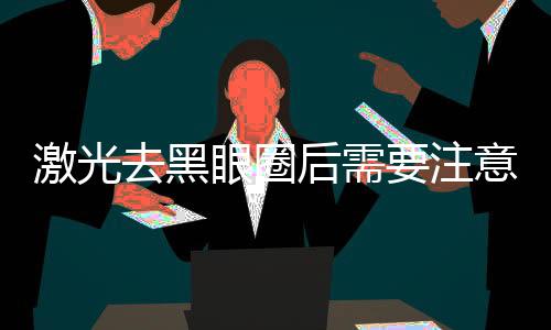 激光去黑眼圈后需要注意保養嗎