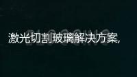 激光切割玻璃解決方案,玻璃技術(shù)