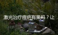 激光治療痘疤有果嗎？讓你擁有白嫩皮膚，和痘疤說拜拜~