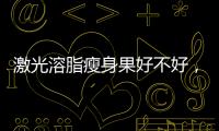 激光溶脂瘦身果好不好，價格是多少