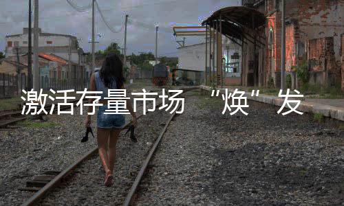 激活存量市場 “煥”發未來新機