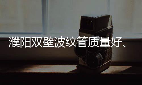 濮陽(yáng)雙壁波紋管質(zhì)量好、壽命長(zhǎng)