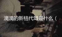滴滴的新桔代駕是什么（新桔代駕是哪個公司的是滴滴旗下的嗎）