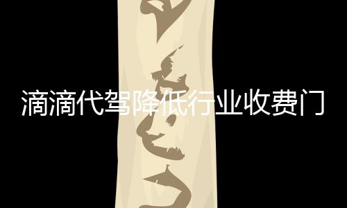 滴滴代駕降低行業收費門檻 被指缺安全保障