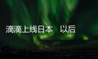 滴滴上線日本   以后去日本也可以打滴滴了