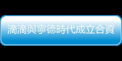 滴滴與寧德時代成立合資公司，共拓換電服務領域