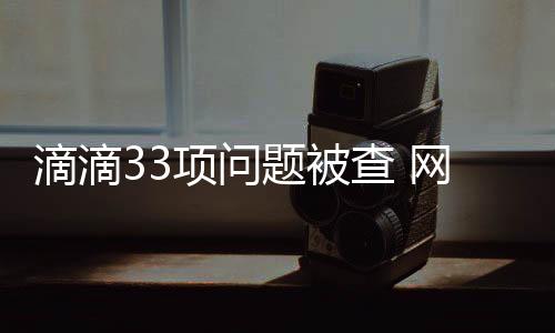 滴滴33項問題被查 網約車市場壟斷局趨破
