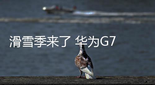 滑雪季來了 華為G7 Plus帶你去玩耍【數碼&手機】風尚中國網