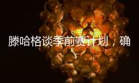 滕哈格談季前賽計劃，確認留任曼聯(lián)