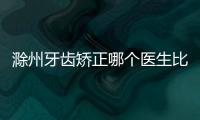 滁州牙齒矯正哪個醫生比較好？周露露/史醫生正畸技術都不錯