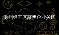 滁州經開區聚焦企業關切精準貼心服務_