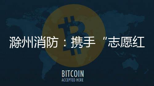 滁州消防：攜手“志愿紅” 入戶送平安_