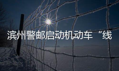 濱州警郵啟動(dòng)機(jī)動(dòng)車“線上抵解押”業(yè)務(wù)