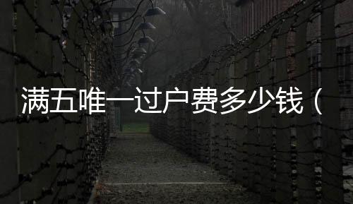 滿五唯一過戶費多少錢（滿五唯一過戶費多少錢）
