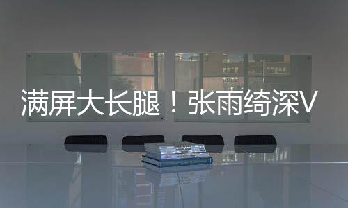 滿屏大長腿！張雨綺深V紅裙演繹“女神背影殺”
