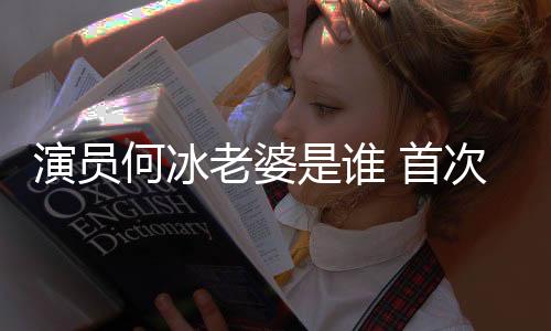 演員何冰老婆是誰 首次談論老婆直言她哪里都好很依賴她
