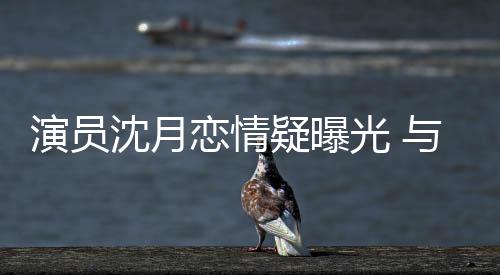 演員沈月戀情疑曝光 與神秘男子街頭親密互動被拍