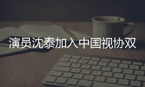 演員沈泰加入中國(guó)視協(xié)雙新委員會(huì)，不負(fù)初心砥礪前行