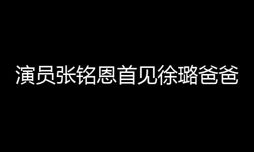 演員張銘恩首見徐璐爸爸超緊張，徐爸爸只說了三個字，徐璐樂壞了