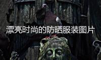 漂亮?xí)r尚的防曬服裝圖片（漂亮?xí)r尚的防曬服裝圖片女）