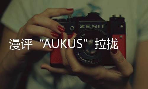 漫評“AUKUS”拉攏日本入伙：“再來一個”