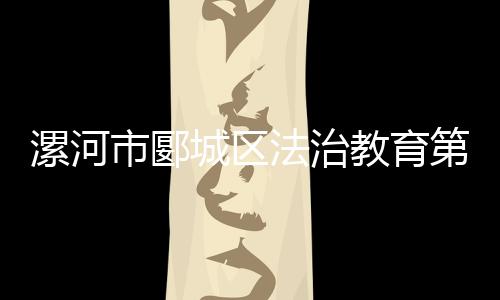漯河市郾城區法治教育第一課開講啦！