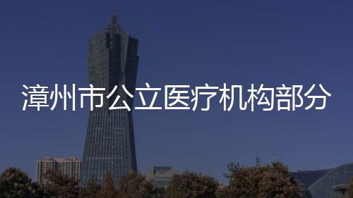 漳州市公立醫療機構部分醫療服務項目價格有調整