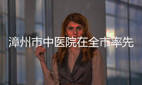 漳州市中醫院在全市率先開展“一號管三天”