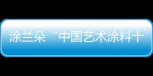 涂蘭朵“中國(guó)藝術(shù)涂料十大品牌” 讓裝飾美的剛剛好