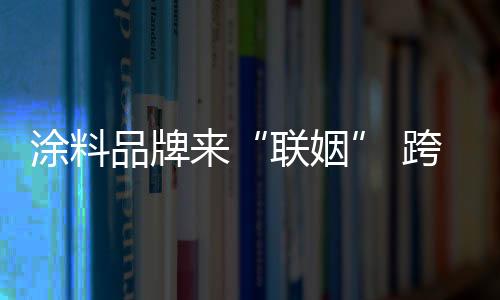 涂料品牌來“聯姻” 跨界、合作促發展