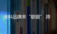 涂料品牌來“聯(lián)姻” 跨界、合作促發(fā)展