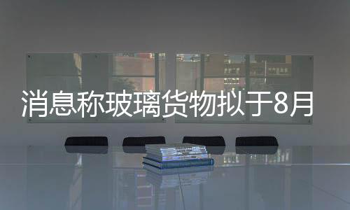 消息稱玻璃貨物擬于8月28日在鄭商所上市,行業資訊