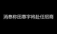 消息稱田惠宇將赴任招商局金融集團,此前網傳“被抓”
