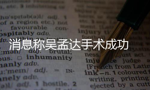 消息稱吳孟達手術成功 曾因病毒感染導致心臟衰竭
