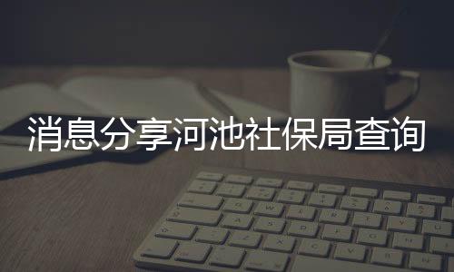消息分享河池社保局查詢系統包括廣西河池市社保所電話的具體內容