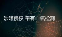 涉嫌侵權(quán) 帶有血氧檢測功能的蘋果手表在美國遭禁令