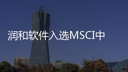 潤和軟件入選MSCI中國指數(shù)
