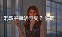 混雙奪冠啥感受？ 許昕直呼沒打夠 劉詩雯：過癮