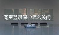 淘寶登錄保護怎么關閉，淘寶登陸保護要怎么取消 關閉淘寶登陸保護的教程