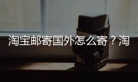 淘寶郵寄國外怎么寄？淘寶在國外郵寄產品的具體流程