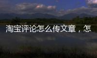 淘寶評論怎么傳文章，怎么在淘寶評論發文章
